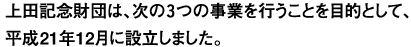 上田記念財団は、次の3つの事業を行うことを目的として、平成21年11月に設立しました。
