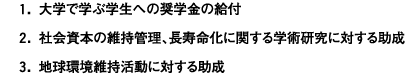 1.大学で学ぶ学生への奨学金の給付 2.社会資本の維持管理、長寿命化に関する学術研究に対する助成 3.地球環境維持活動に対する助成